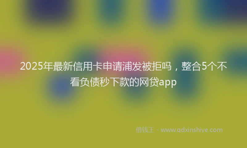 2025年最新信用卡申请浦发被拒吗，整合5个不看负债秒下款的网贷app