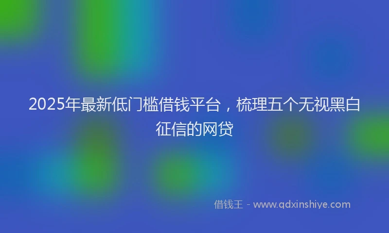 2025年最新低门槛借钱平台，梳理五个无视黑白征信的网贷