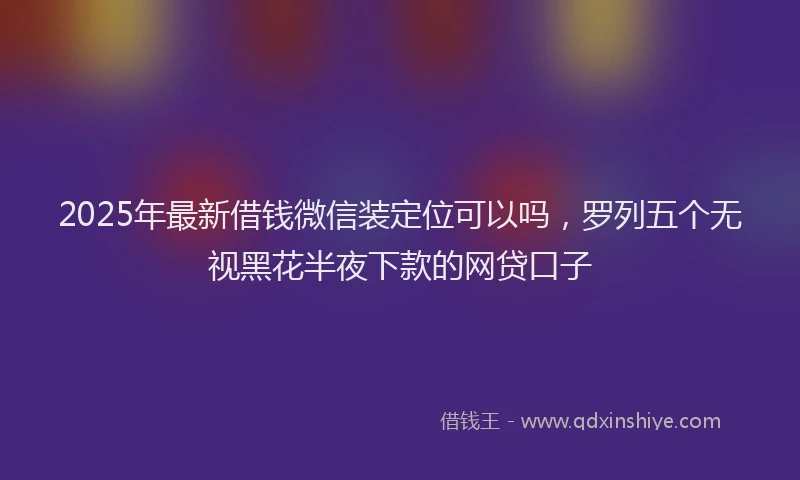 2025年最新借钱微信装定位可以吗，罗列五个无视黑花半夜下款的网贷口子