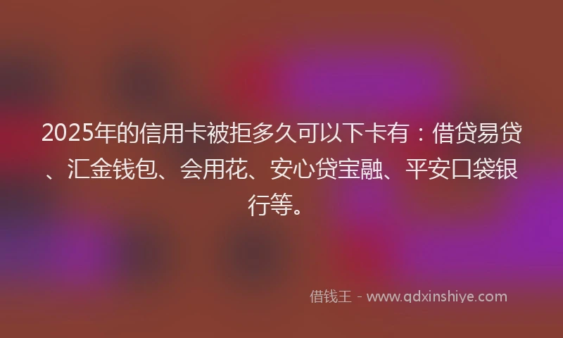 2025年的信用卡被拒多久可以下卡有：借贷易贷、汇金钱包、会用花、安心贷宝融、平安口袋银行等。