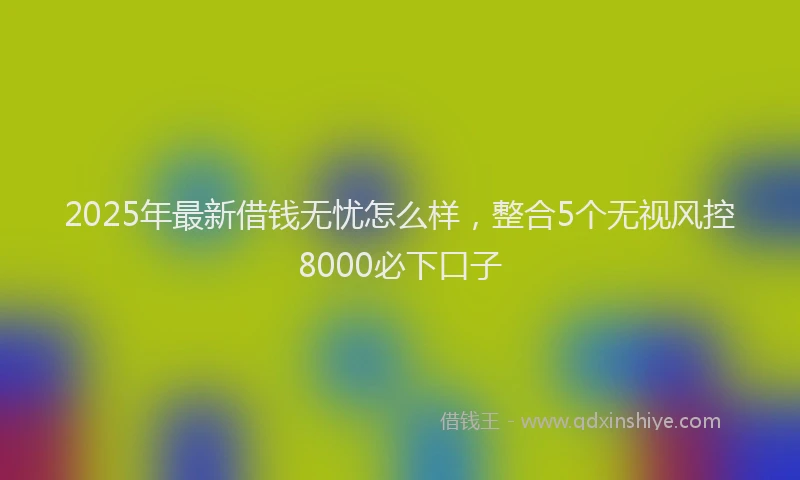 2025年最新借钱无忧怎么样，整合5个无视风控8000必下口子
