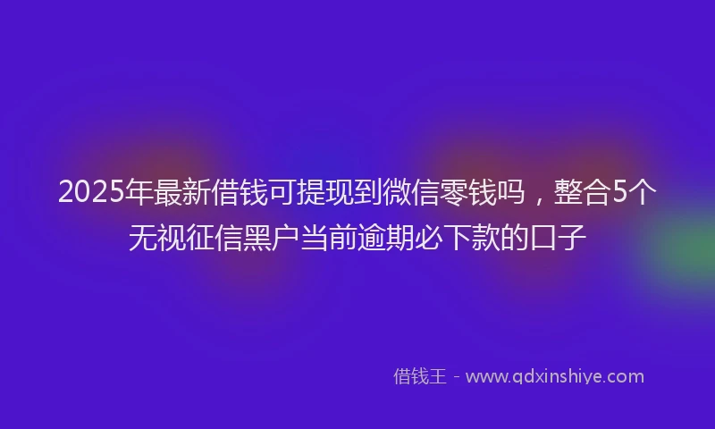 2025年最新借钱可提现到微信零钱吗，整合5个无视征信黑户当前逾期必下款的口子