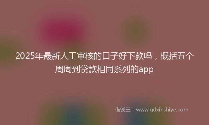 2025年最新人工审核的口子好下款吗，概括五个周周到贷款相同系列的app