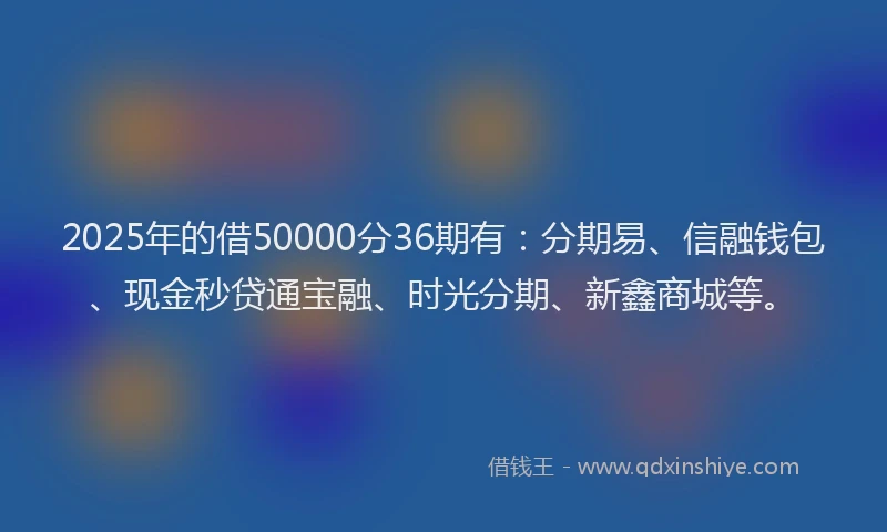2025年的借50000分36期有：分期易、信融钱包、现金秒贷通宝融、时光分期、新鑫商城等。
