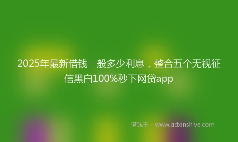 2025年最新借钱一般多少利息，整合五个无视征信黑白100%秒下网贷app