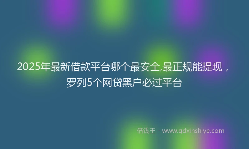 2025年最新借款平台哪个最安全,最正规能提现，罗列5个网贷黑户必过平台