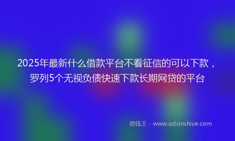 2025年最新什么借款平台不看征信的可以下款，罗列5个无视负债快速下款长期网贷的平台