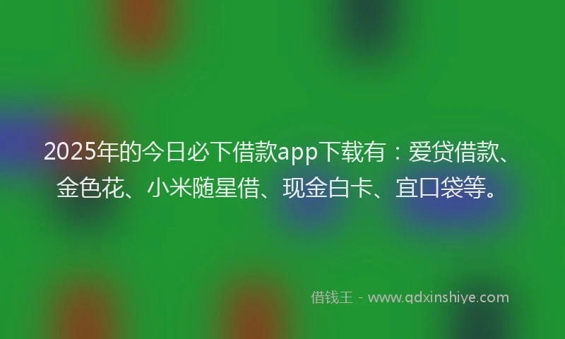 2025年的今日必下借款app下载有：爱贷借款、金色花、小米随星借、现金白卡、宜口袋等。
