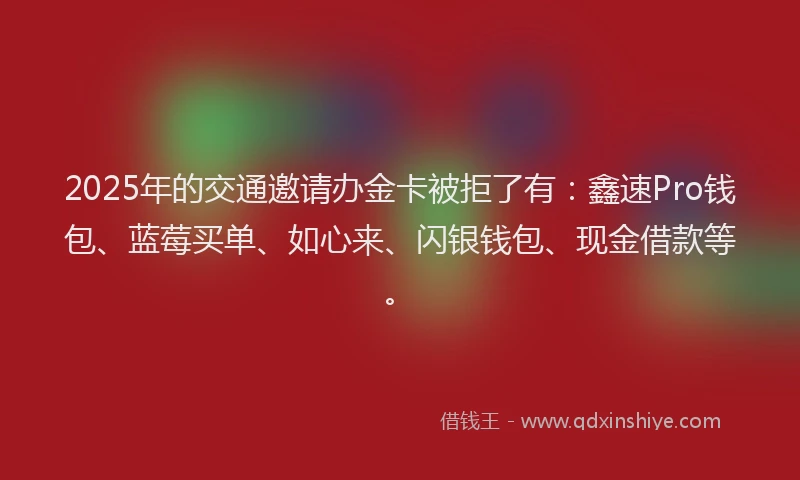 2025年的交通邀请办金卡被拒了有：鑫速Pro钱包、蓝莓买单、如心来、闪银钱包、现金借款等。