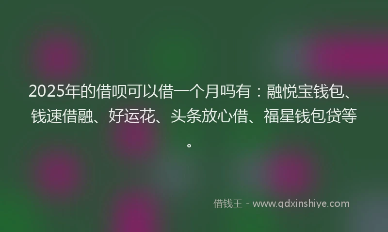 2025年的借呗可以借一个月吗有：融悦宝钱包、钱速借融、好运花、头条放心借、福星钱包贷等。