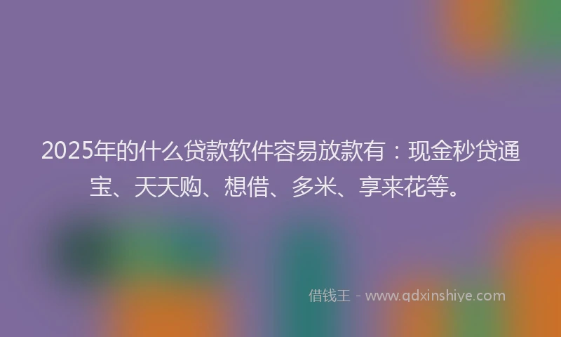2025年的什么贷款软件容易放款有：现金秒贷通宝、天天购、想借、多米、享来花等。