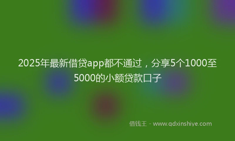 2025年最新借贷app都不通过，分享5个1000至5000的小额贷款口子
