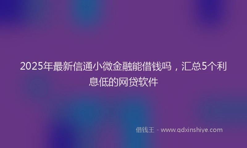 2025年最新信通小微金融能借钱吗，汇总5个利息低的网贷软件