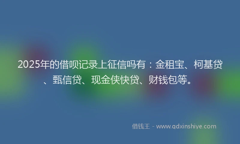 2025年的借呗记录上征信吗有：金租宝、柯基贷、甄信贷、现金侠快贷、财钱包等。