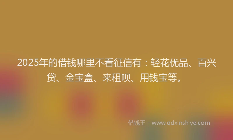2025年的借钱哪里不看征信有：轻花优品、百兴贷、金宝盒、来租呗、用钱宝等。