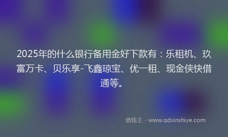 2025年的什么银行备用金好下款有：乐租机、玖富万卡、贝乐享-飞鑫琼宝、优一租、现金侠快借通等。