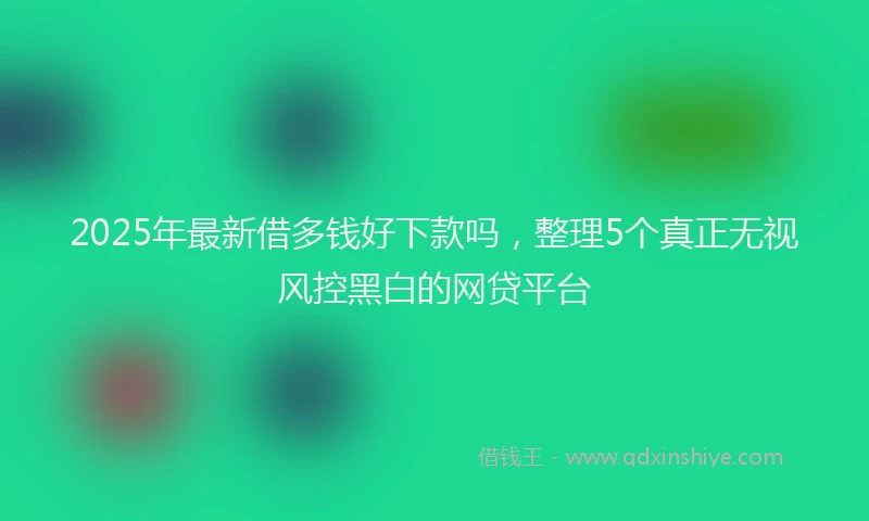 2025年最新借多钱好下款吗，整理5个真正无视风控黑白的网贷平台