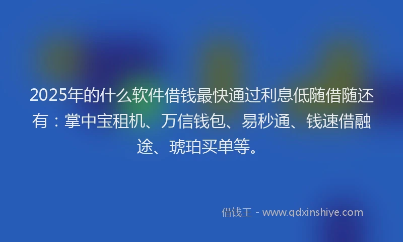 2025年的什么软件借钱最快通过利息低随借随还有：掌中宝租机、万信钱包、易秒通、钱速借融途、琥珀买单等。