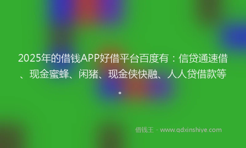 2025年的借钱APP好借平台百度有：信贷通速借、现金蜜蜂、闲猪、现金侠快融、人人贷借款等。