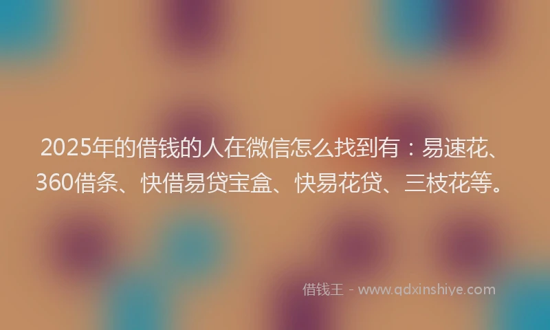 2025年的借钱的人在微信怎么找到有：易速花、360借条、快借易贷宝盒、快易花贷、三枝花等。