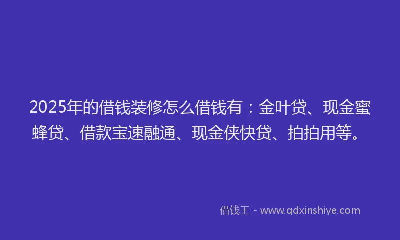 2025年的借钱装修怎么借钱有：金叶贷、现金蜜蜂贷、借款宝速融通、现金侠快贷、拍拍用等。
