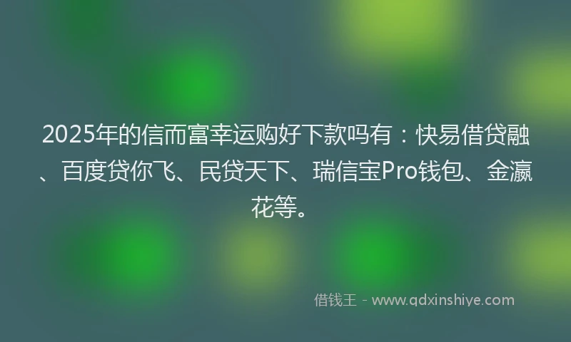 2025年的信而富幸运购好下款吗有：快易借贷融、百度贷你飞、民贷天下、瑞信宝Pro钱包、金瀛花等。