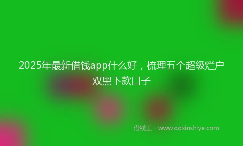 2025年最新借钱app什么好，梳理五个超级烂户双黑下款口子