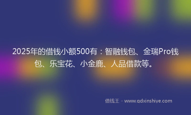2025年的借钱小额500有：智融钱包、金瑞Pro钱包、乐宝花、小金鹿、人品借款等。