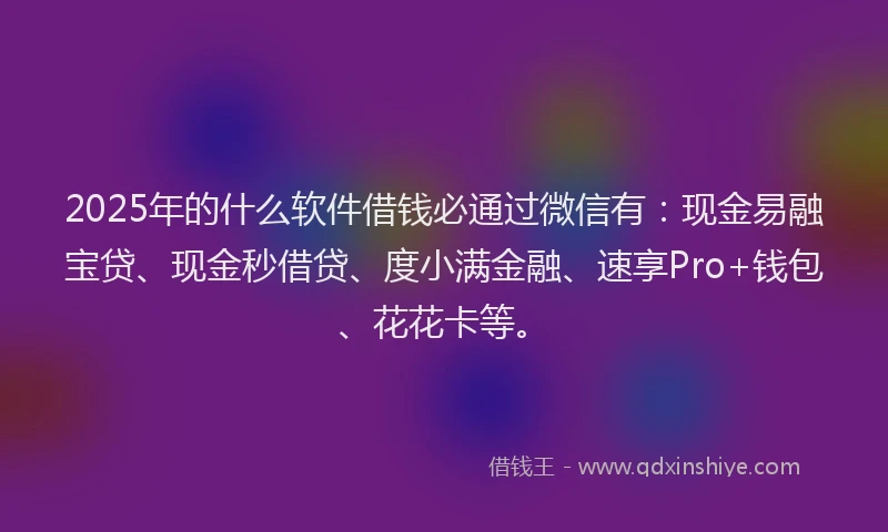 2025年的什么软件借钱必通过微信有：现金易融宝贷、现金秒借贷、度小满金融、速享Pro+钱包、花花卡等。