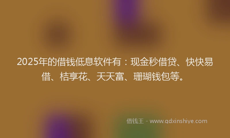 2025年的借钱低息软件有：现金秒借贷、快快易借、桔享花、天天富、珊瑚钱包等。