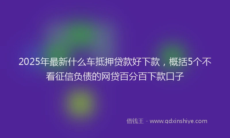 2025年最新什么车抵押贷款好下款，概括5个不看征信负债的网贷百分百下款口子