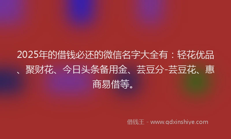2025年的借钱必还的微信名字大全有：轻花优品、聚财花、今日头条备用金、芸豆分-芸豆花、惠商易借等。