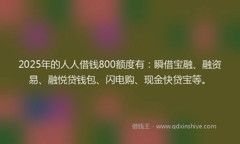 2025年的人人借钱800额度有：瞬借宝融、融资易、融悦贷钱包、闪电购、现金快贷宝等。