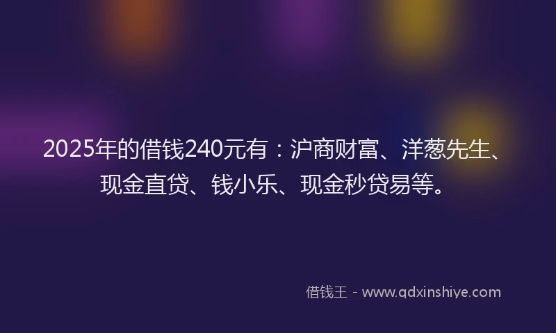 2025年的借钱240元有：沪商财富、洋葱先生、现金直贷、钱小乐、现金秒贷易等。