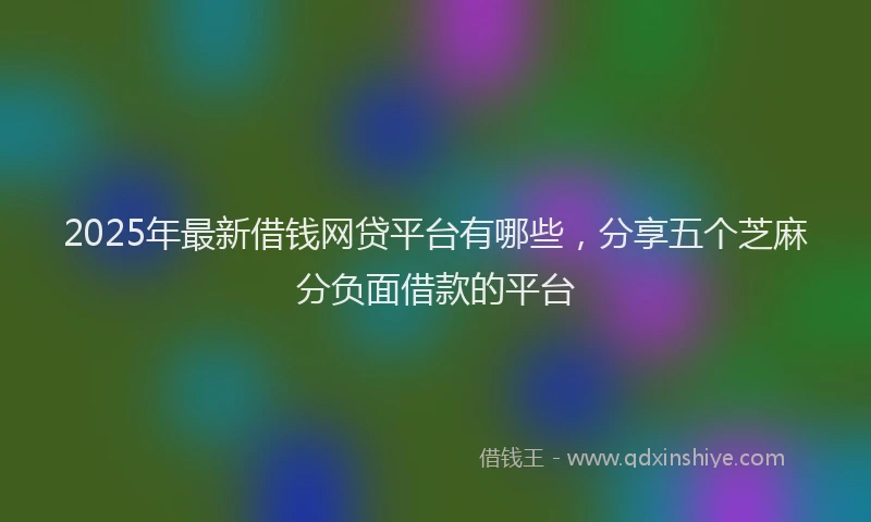 2025年最新借钱网贷平台有哪些，分享五个芝麻分负面借款的平台