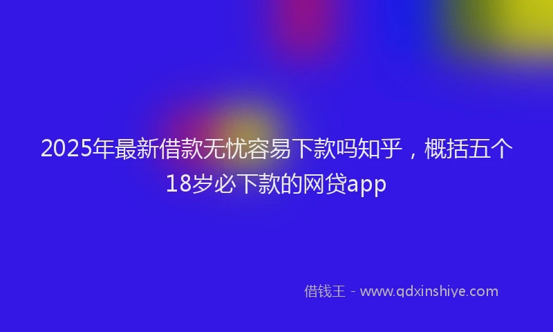 2025年最新借款无忧容易下款吗知乎，概括五个18岁必下款的网贷app