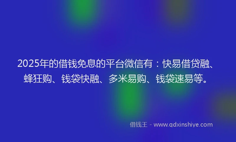 2025年的借钱免息的平台微信有：快易借贷融、蜂狂购、钱袋快融、多米易购、钱袋速易等。