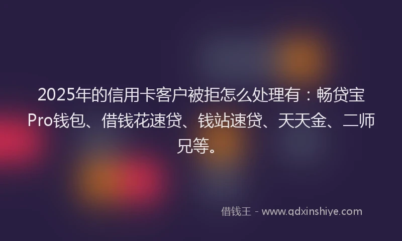 2025年的信用卡客户被拒怎么处理有：畅贷宝Pro钱包、借钱花速贷、钱站速贷、天天金、二师兄等。