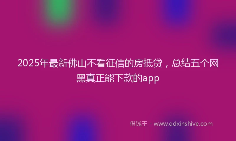 2025年最新佛山不看征信的房抵贷，总结五个网黑真正能下款的app