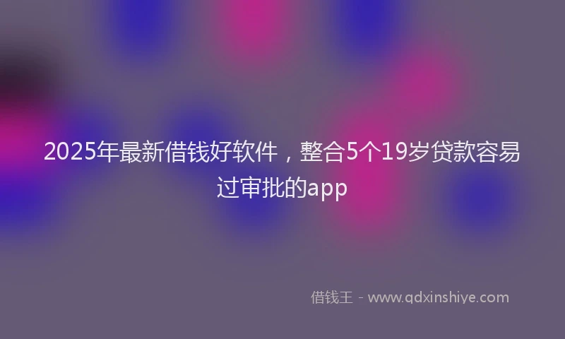2025年最新借钱好软件，整合5个19岁贷款容易过审批的app
