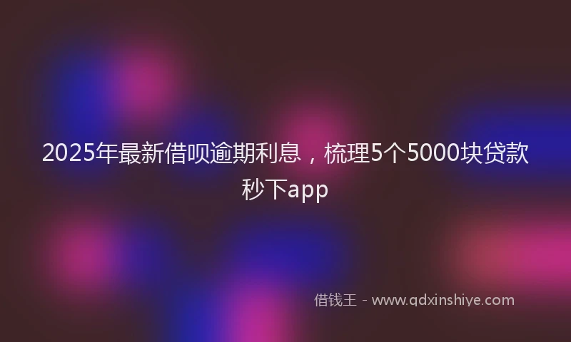 2025年最新借呗逾期利息，梳理5个5000块贷款秒下app
