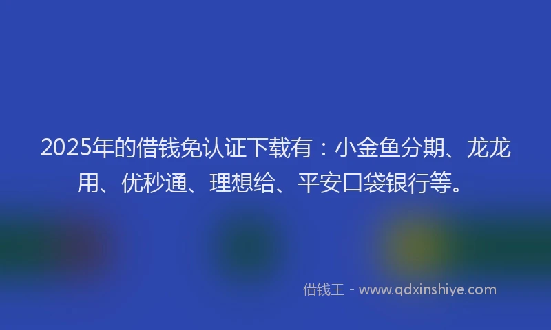 2025年的借钱免认证下载有：小金鱼分期、龙龙用、优秒通、理想给、平安口袋银行等。