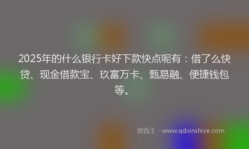 2025年的什么银行卡好下款快点呢有：借了么快贷、现金借款宝、玖富万卡、甄易融、便捷钱包等。