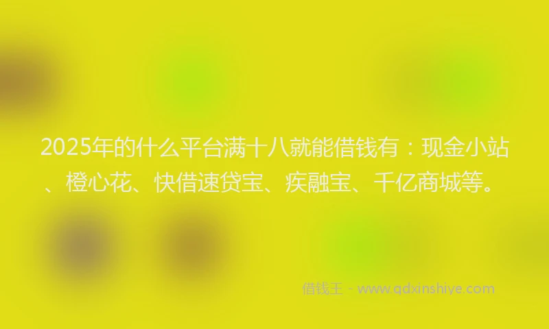 2025年的什么平台满十八就能借钱有：现金小站、橙心花、快借速贷宝、疾融宝、千亿商城等。