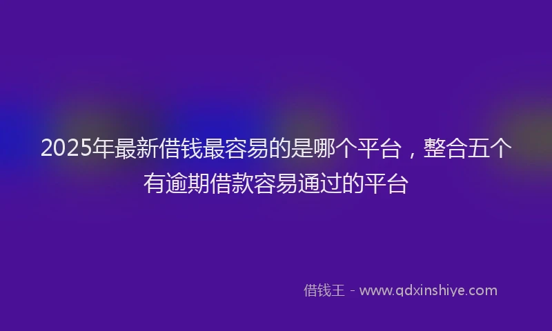 2025年最新借钱最容易的是哪个平台，整合五个有逾期借款容易通过的平台