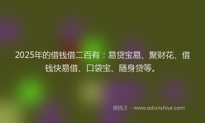 2025年的借钱借二百有：易贷宝易、聚财花、借钱快易借、口袋宝、随身贷等。