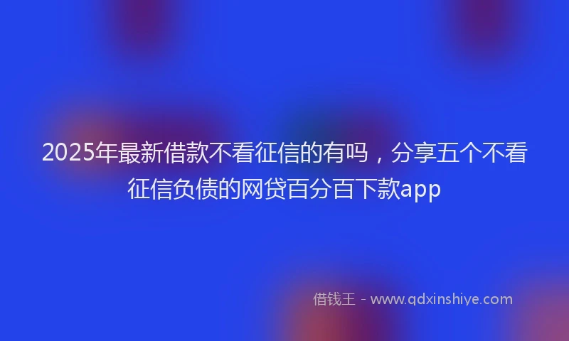 2025年最新借款不看征信的有吗，分享五个不看征信负债的网贷百分百下款app