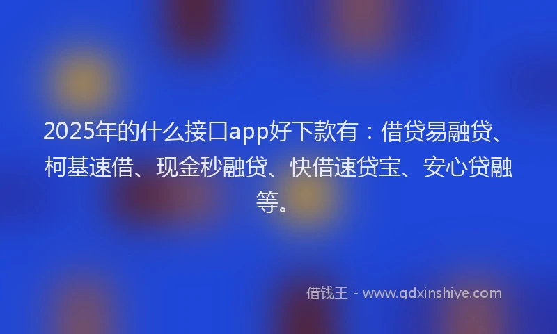 2025年的什么接口app好下款有：借贷易融贷、柯基速借、现金秒融贷、快借速贷宝、安心贷融等。