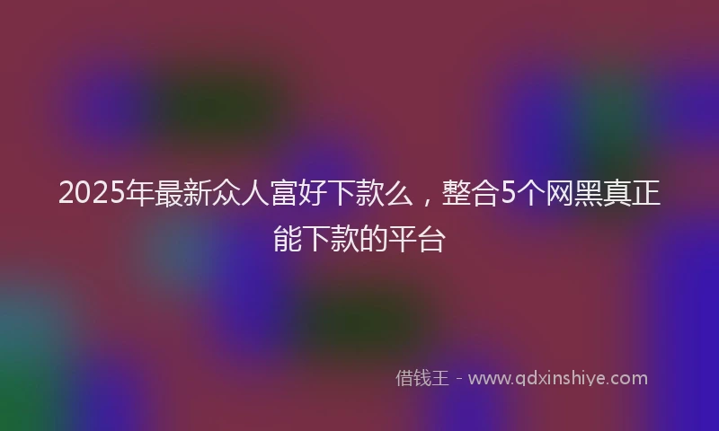 2025年最新众人富好下款么，整合5个网黑真正能下款的平台