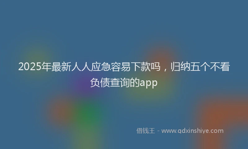2025年最新人人应急容易下款吗，归纳五个不看负债查询的app
